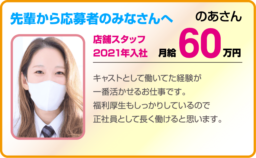 先輩から応募者の皆さんへ のあさん(店舗スタッフ 2021入社 月給60万円) キャストとして働いてた経験が一番活かせるお仕事です。福利厚生もしっかりしているので正社員として長く働けると思います。